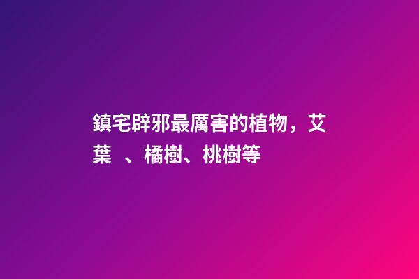 鎮宅辟邪最厲害的植物，艾葉、橘樹、桃樹等